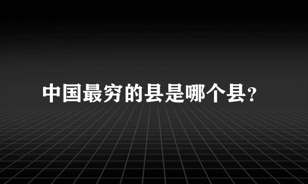 中国最穷的县是哪个县？