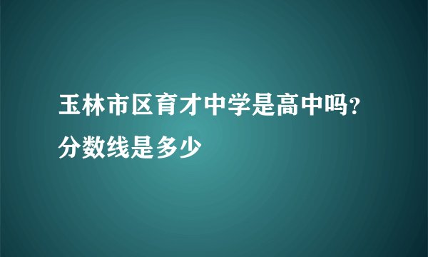 玉林市区育才中学是高中吗？分数线是多少
