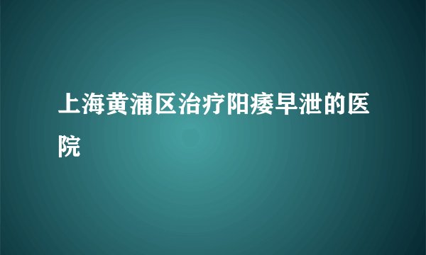 上海黄浦区治疗阳痿早泄的医院