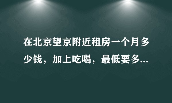 在北京望京附近租房一个月多少钱，加上吃喝，最低要多少一个月