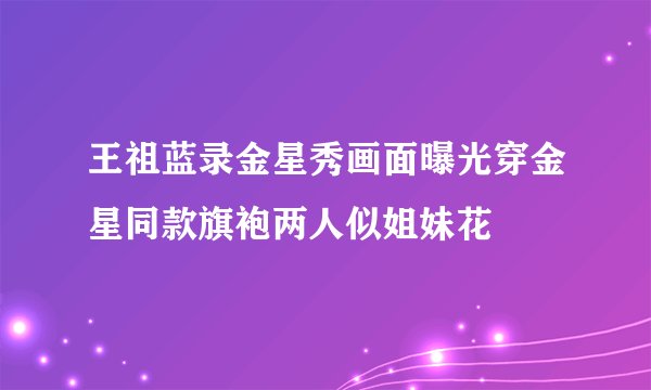 王祖蓝录金星秀画面曝光穿金星同款旗袍两人似姐妹花