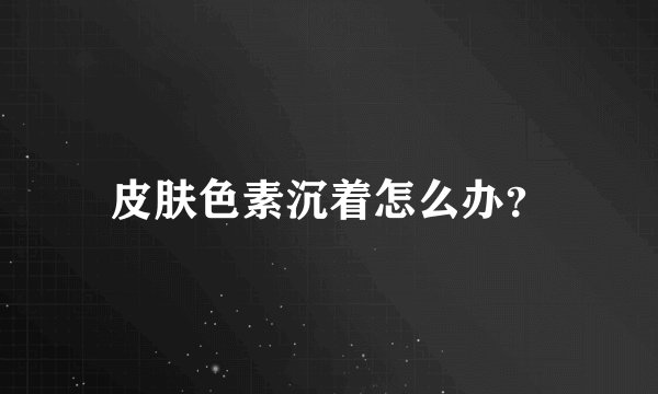 皮肤色素沉着怎么办？
