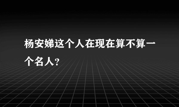 杨安娣这个人在现在算不算一个名人?