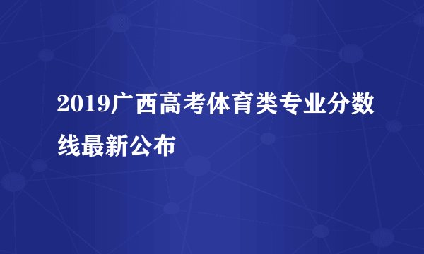 2019广西高考体育类专业分数线最新公布