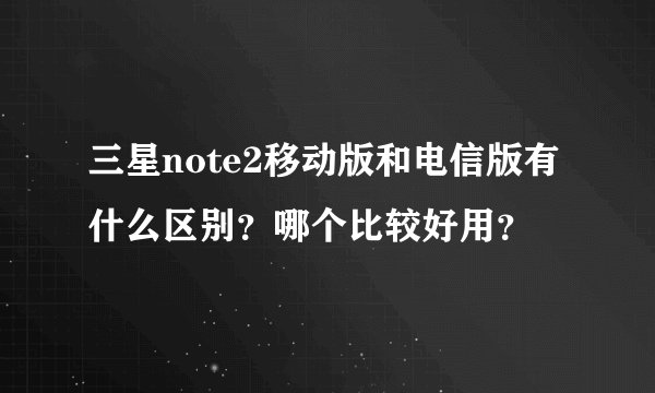 三星note2移动版和电信版有什么区别？哪个比较好用？
