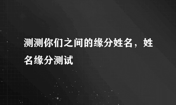 测测你们之间的缘分姓名，姓名缘分测试