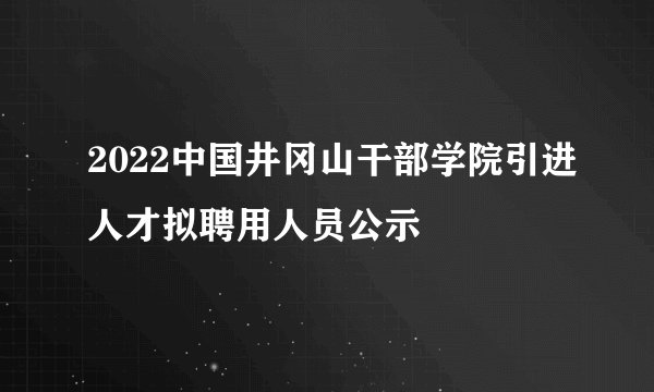 2022中国井冈山干部学院引进人才拟聘用人员公示