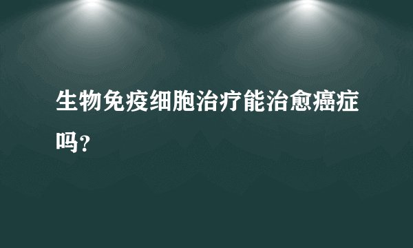 生物免疫细胞治疗能治愈癌症吗？