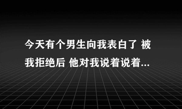 今天有个男生向我表白了 被我拒绝后 他对我说着说着就流泪了 我突然不知道咋办了 他真的喜欢我吗,我
