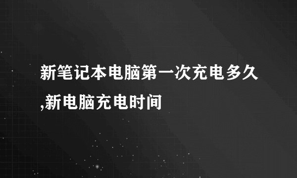 新笔记本电脑第一次充电多久,新电脑充电时间