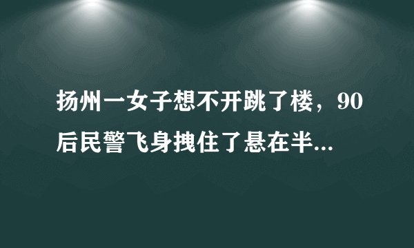 扬州一女子想不开跳了楼，90后民警飞身拽住了悬在半空的跳楼女, 你怎么看？