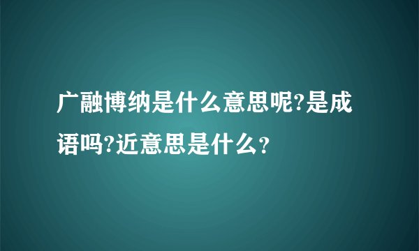 广融博纳是什么意思呢?是成语吗?近意思是什么？