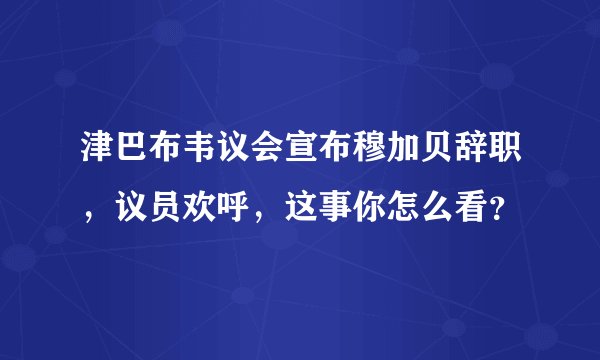 津巴布韦议会宣布穆加贝辞职,议员欢呼,这事你怎么看?