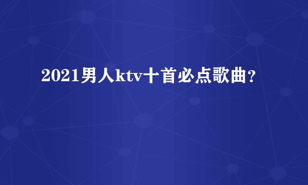 2021男人ktv十首必点歌曲？