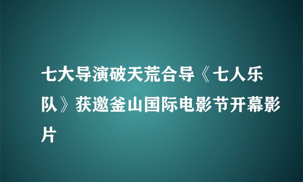 七大导演破天荒合导《七人乐队》获邀釜山国际电影节开幕影片
