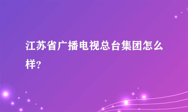 江苏省广播电视总台集团怎么样?