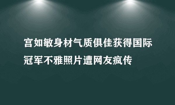 宫如敏身材气质俱佳获得国际冠军不雅照片遭网友疯传