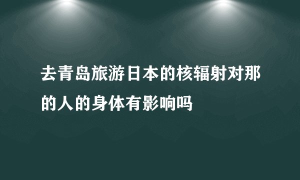 去青岛旅游日本的核辐射对那的人的身体有影响吗