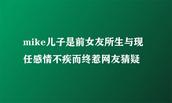 mike儿子是前女友所生与现任感情不疾而终惹网友猜疑