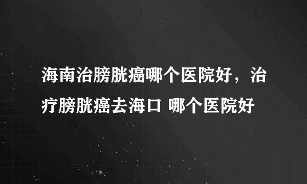 海南治膀胱癌哪个医院好，治疗膀胱癌去海口 哪个医院好