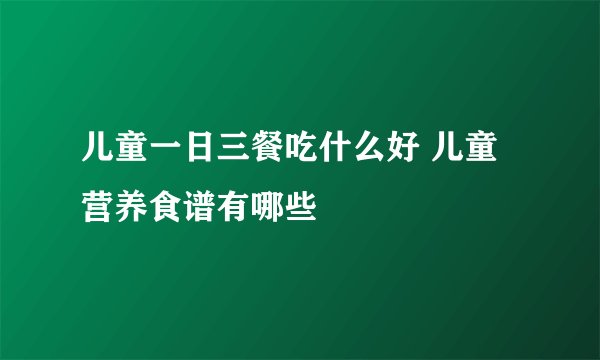 儿童一日三餐吃什么好 儿童营养食谱有哪些