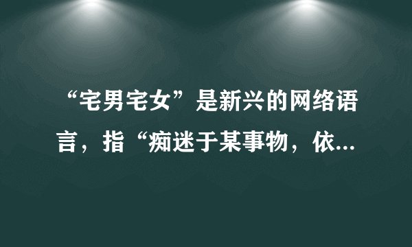 “宅男宅女”是新兴的网络语言，指“痴迷于某事物，依赖电脑与网络，足不出户，厌恶上班或上学”的新新人类。他们完全封闭在自己的世界中，不与陌生人接触，不爱结识新朋友。他们高举“自由”与“新人类”大旗，却终日大门不出、二门不迈。虽然“宅人族”们怡然自得，但社会学专家指出，长期缺乏与人交往，会导致基本社交技能的退化。假如让你劝劝这些“宅男宅女”，你会对他们说些什么？