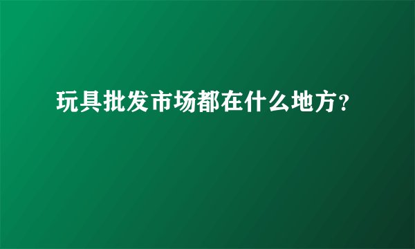 玩具批发市场都在什么地方？