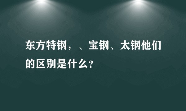 东方特钢，、宝钢、太钢他们的区别是什么？
