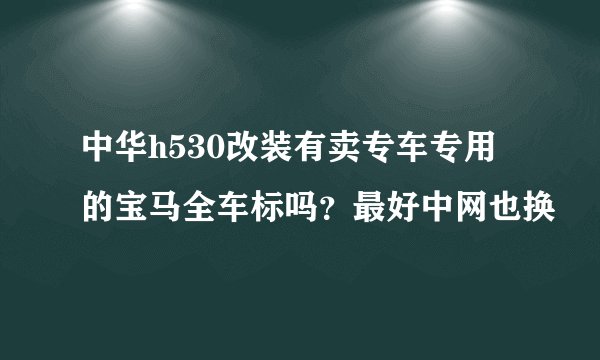 中华h530改装有卖专车专用的宝马全车标吗？最好中网也换