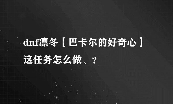 dnf凛冬【巴卡尔的好奇心】这任务怎么做、?