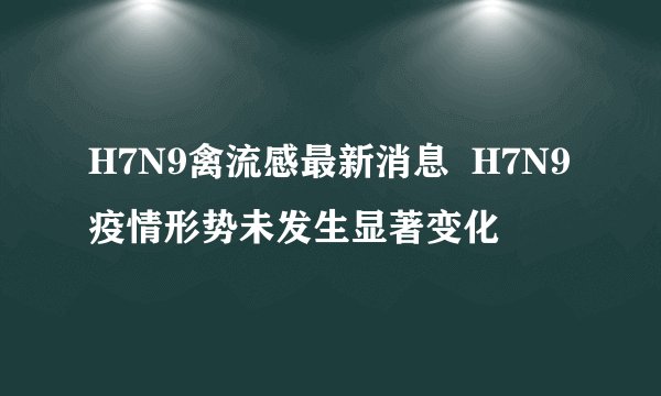 H7N9禽流感最新消息 H7N9疫情形势未发生显著变化