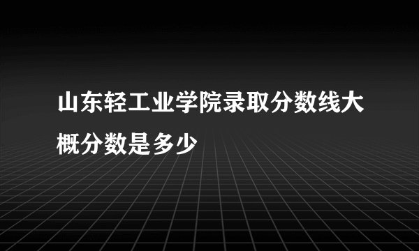 山东轻工业学院录取分数线大概分数是多少