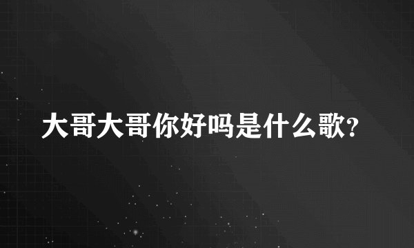 大哥大哥你好吗是什么歌?
