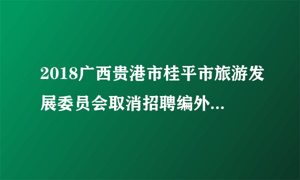 2018广西贵港市桂平市旅游发展委员会取消招聘编外工作人员公告