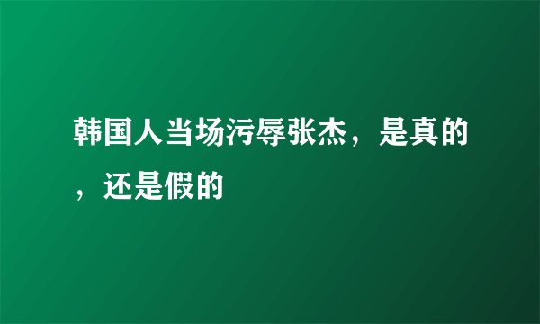 韩国人当场污辱张杰，是真的，还是假的