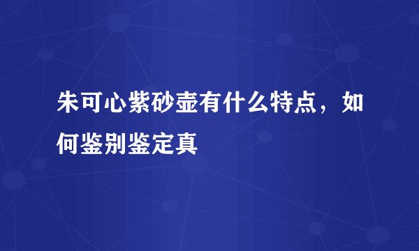 朱可心紫砂壶有什么特点，如何鉴别鉴定真