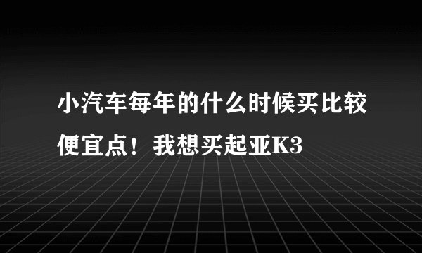 小汽车每年的什么时候买比较便宜点!我想买起亚K3