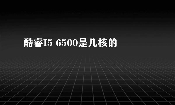酷睿I5 6500是几核的
