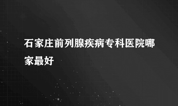 石家庄前列腺疾病专科医院哪家最好