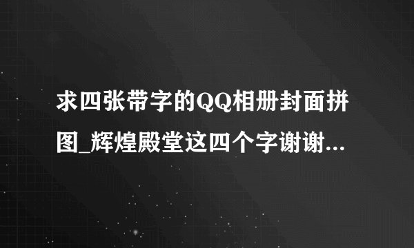 求四张带字的QQ相册封面拼图_辉煌殿堂这四个字谢谢了？？？？？？？？？？？？？？