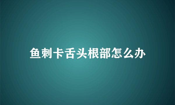 鱼刺卡舌头根部怎么办