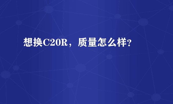 想换C20R，质量怎么样？