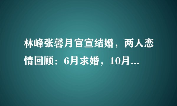 林峰张馨月官宣结婚，两人恋情回顾：6月求婚，10月注册，没想到今日官宣