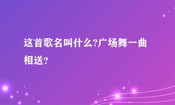 这首歌名叫什么?广场舞一曲相送？