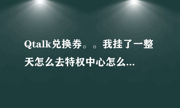 Qtalk兑换券。。我挂了一整天怎么去特权中心怎么一张兑换券也没有？确定我进房间挂了，并且有5积分