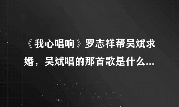 《我心唱响》罗志祥帮吴斌求婚,吴斌唱的那首歌是什么?超好听?