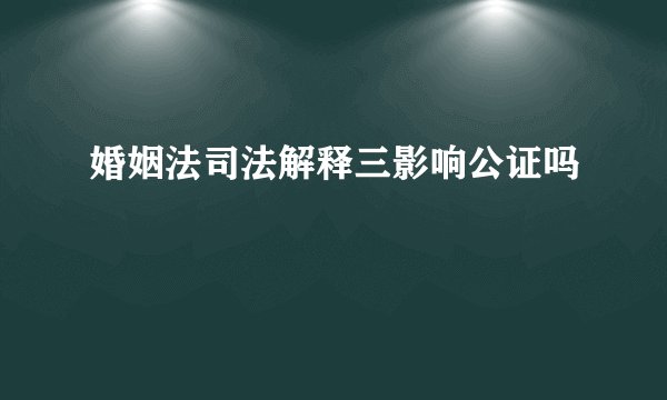 婚姻法司法解释三影响公证吗