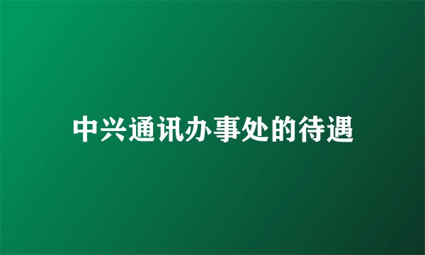 中兴通讯办事处的待遇