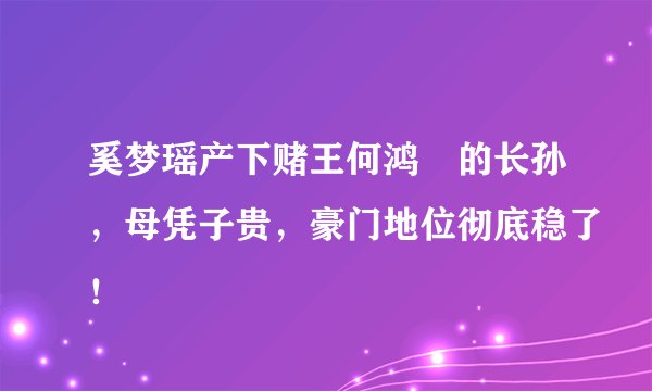 奚梦瑶产下赌王何鸿燊的长孙,母凭子贵,豪门地位彻底稳了!