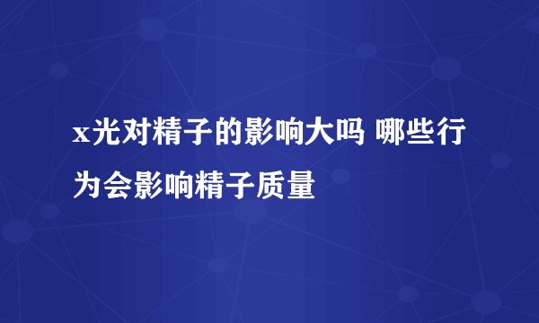 x光对精子的影响大吗 哪些行为会影响精子质量